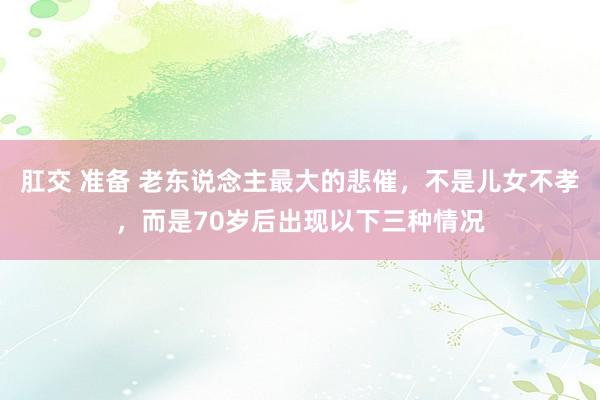 肛交 准备 老东说念主最大的悲催，不是儿女不孝，而是70岁后出现以下三种情况