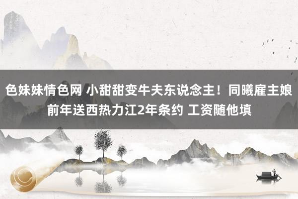 色妹妹情色网 小甜甜变牛夫东说念主！同曦雇主娘前年送西热力江2年条约 工资随他填