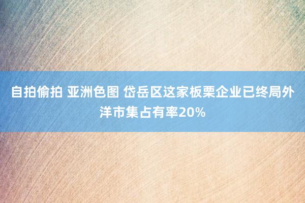 自拍偷拍 亚洲色图 岱岳区这家板栗企业已终局外洋市集占有率20%