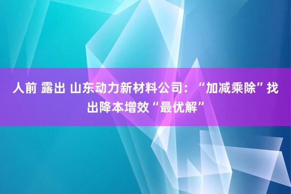 人前 露出 山东动力新材料公司：“加减乘除”找出降本增效“最优解”