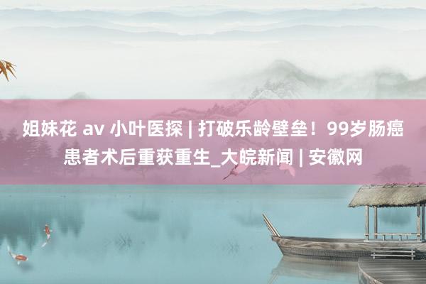 姐妹花 av 小叶医探 | 打破乐龄壁垒！99岁肠癌患者术后重获重生_大皖新闻 | 安徽网