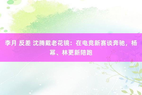 李月 反差 沈腾戴老花镜：在电竞新赛谈奔驰，杨幂、林更新陪跑