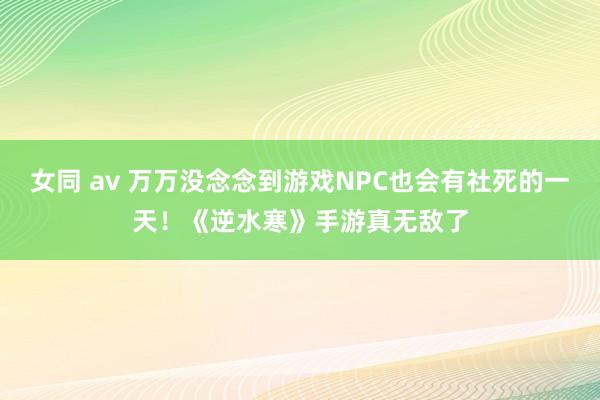 女同 av 万万没念念到游戏NPC也会有社死的一天！《逆水寒》手游真无敌了