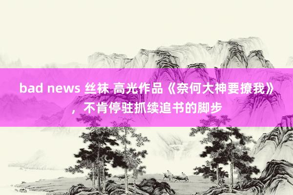 bad news 丝袜 高光作品《奈何大神要撩我》，不肯停驻抓续追书的脚步