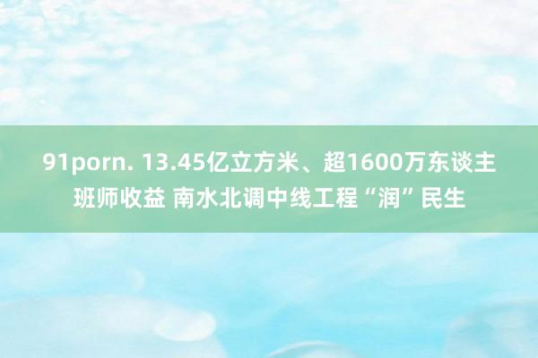 91porn. 13.45亿立方米、超1600万东谈主班师收益 南水北调中线工程“润”民生