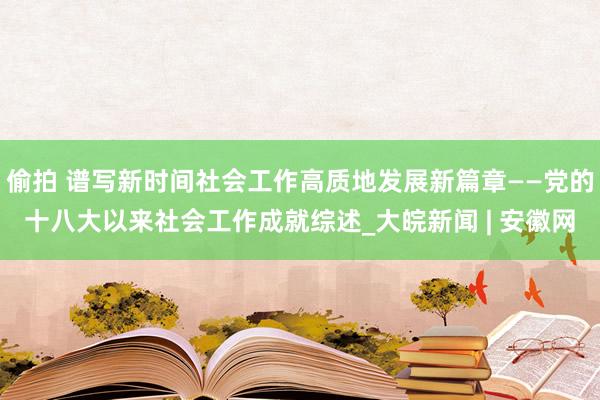 偷拍 谱写新时间社会工作高质地发展新篇章——党的十八大以来社会工作成就综述_大皖新闻 | 安徽网