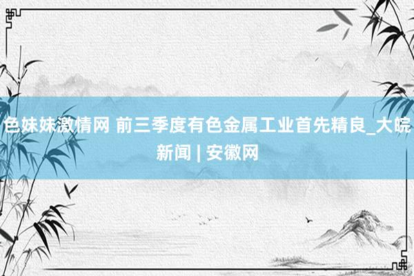 色妹妹激情网 前三季度有色金属工业首先精良_大皖新闻 | 安徽网