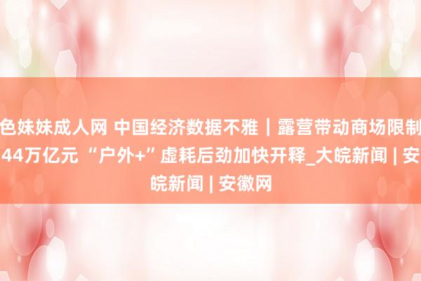 色妹妹成人网 中国经济数据不雅｜露营带动商场限制达1.44万亿元 “户外+”虚耗后劲加快开释_大皖新闻 | 安徽网