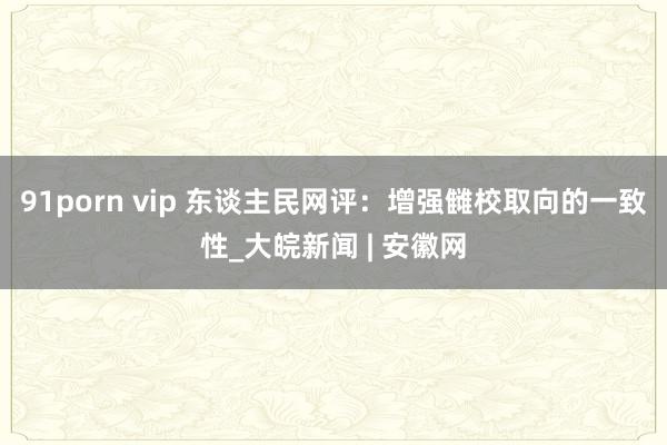 91porn vip 东谈主民网评：增强雠校取向的一致性_大皖新闻 | 安徽网