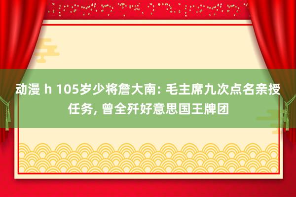 动漫 h 105岁少将詹大南: 毛主席九次点名亲授任务, 曾全歼好意思国王牌团