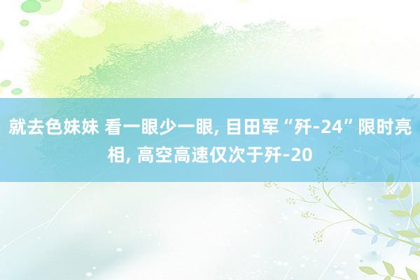 就去色妹妹 看一眼少一眼， 目田军“歼-24”限时亮相， 高空高速仅次于歼-20