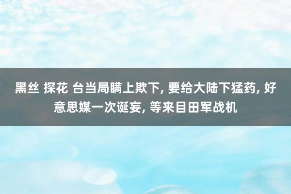 黑丝 探花 台当局瞒上欺下， 要给大陆下猛药， 好意思媒一次诞妄， 等来目田军战机