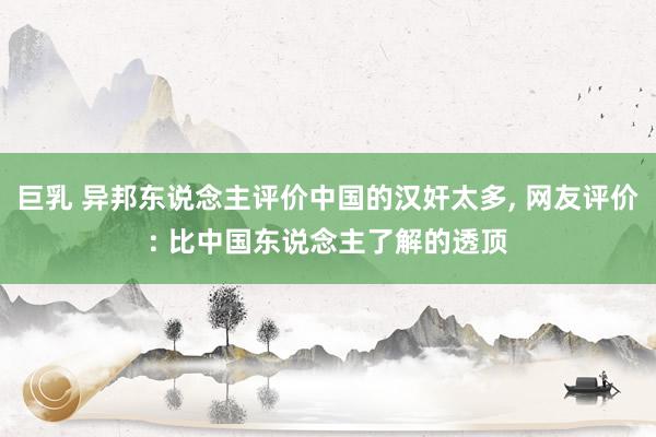 巨乳 异邦东说念主评价中国的汉奸太多， 网友评价: 比中国东说念主了解的透顶