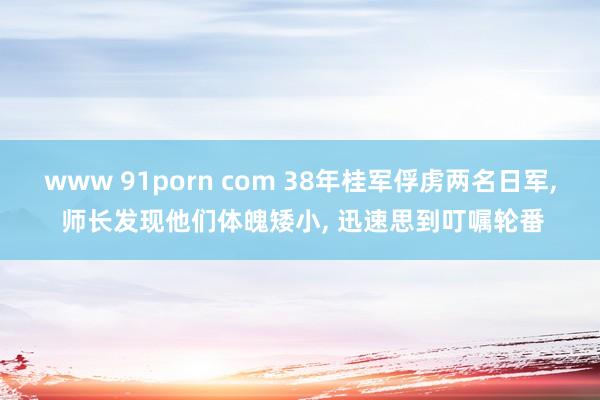 www 91porn com 38年桂军俘虏两名日军， 师长发现他们体魄矮小， 迅速思到叮嘱轮番