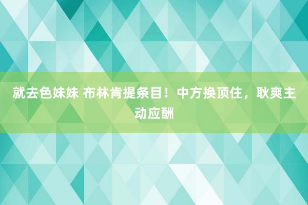 就去色妹妹 布林肯提条目！中方换顶住，耿爽主动应酬