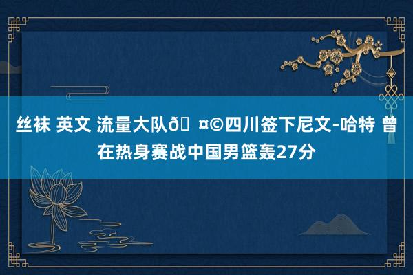 丝袜 英文 流量大队🤩四川签下尼文-哈特 曾在热身赛战中国男篮轰27分