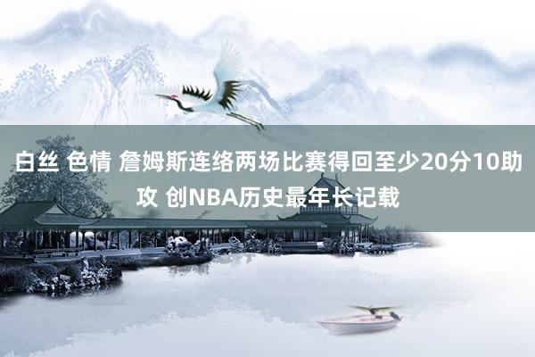 白丝 色情 詹姆斯连络两场比赛得回至少20分10助攻 创NBA历史最年长记载