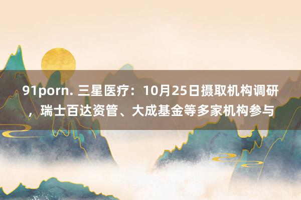 91porn. 三星医疗：10月25日摄取机构调研，瑞士百达资管、大成基金等多家机构参与