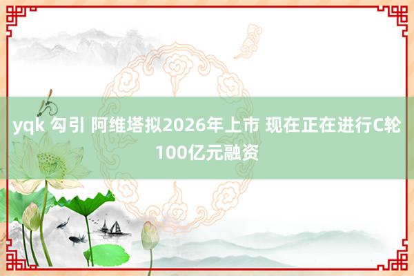 yqk 勾引 阿维塔拟2026年上市 现在正在进行C轮100亿元融资