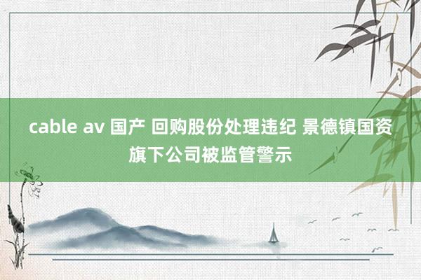 cable av 国产 回购股份处理违纪 景德镇国资旗下公司被监管警示