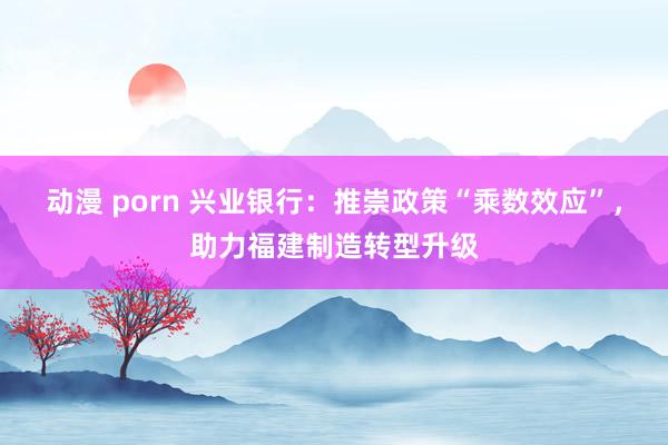 动漫 porn 兴业银行：推崇政策“乘数效应”，助力福建制造转型升级