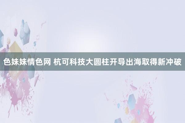 色妹妹情色网 杭可科技大圆柱开导出海取得新冲破