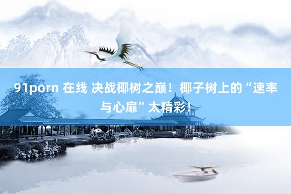 91porn 在线 决战椰树之巅！椰子树上的“速率与心扉”太精彩！