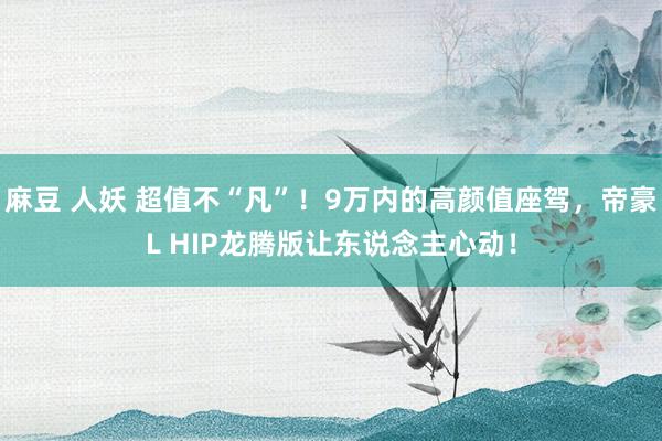 麻豆 人妖 超值不“凡”！9万内的高颜值座驾，帝豪L HIP龙腾版让东说念主心动！