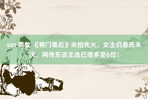 sm 调教 《将门毒后》未拍先火，女主仍悬而未决，网传东谈主选已增多至6位！