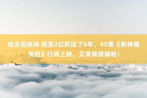 就去色妹妹 耗资2亿积压了6年，40集《新神雕侠侣》行将上映，又来辣眼睛啦！