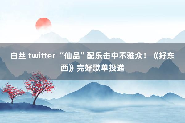 白丝 twitter “仙品”配乐击中不雅众！《好东西》完好歌单投递