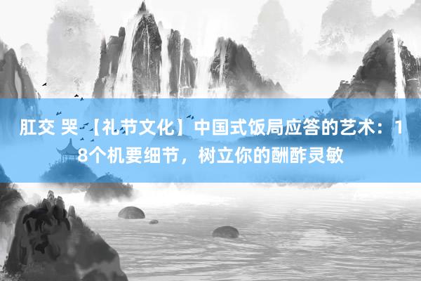 肛交 哭 【礼节文化】中国式饭局应答的艺术：18个机要细节，树立你的酬酢灵敏