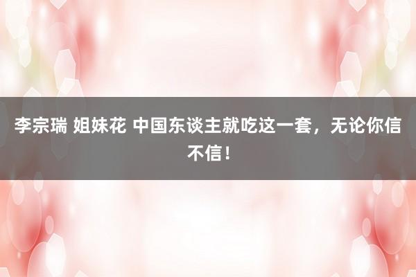 李宗瑞 姐妹花 中国东谈主就吃这一套，无论你信不信！