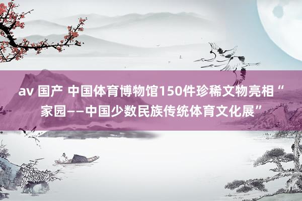 av 国产 中国体育博物馆150件珍稀文物亮相“家园——中国少数民族传统体育文化展”