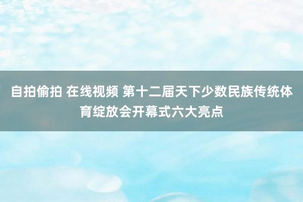 自拍偷拍 在线视频 第十二届天下少数民族传统体育绽放会开幕式六大亮点