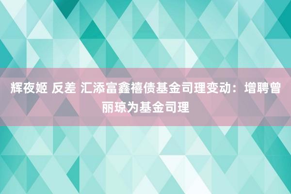 辉夜姬 反差 汇添富鑫禧债基金司理变动：增聘曾丽琼为基金司理