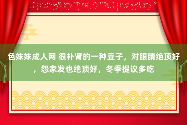 色妹妹成人网 很补肾的一种豆子，对眼睛绝顶好，怨家发也绝顶好，冬季提议多吃