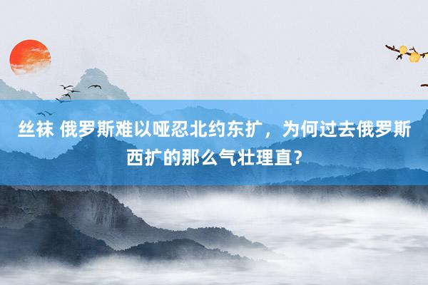 丝袜 俄罗斯难以哑忍北约东扩，为何过去俄罗斯西扩的那么气壮理直？