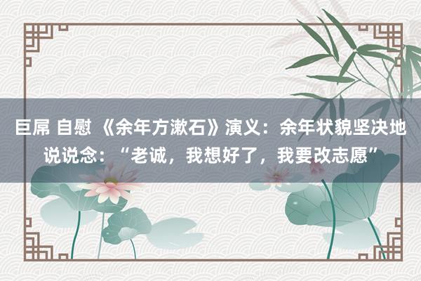 巨屌 自慰 《余年方漱石》演义：余年状貌坚决地说说念：“老诚，我想好了，我要改志愿”