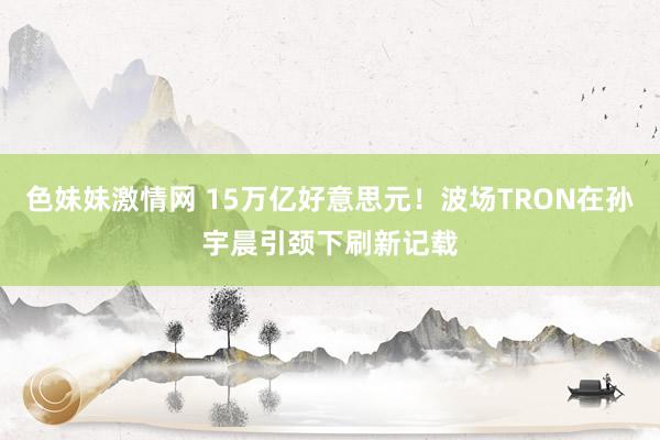 色妹妹激情网 15万亿好意思元！波场TRON在孙宇晨引颈下刷新记载