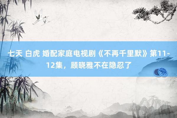 七天 白虎 婚配家庭电视剧《不再千里默》第11-12集，顾晓雅不在隐忍了