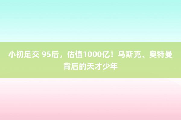 小初足交 95后，估值1000亿！马斯克、奥特曼背后的天才少年