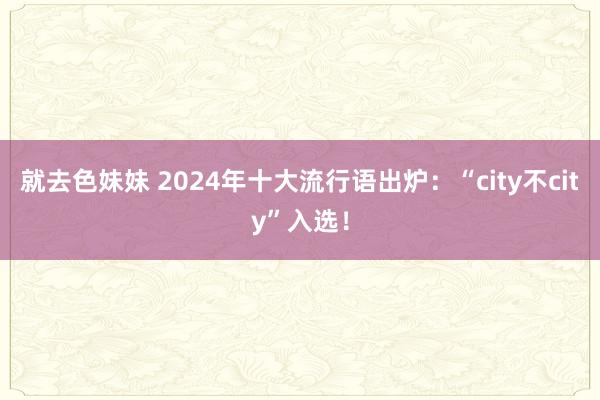 就去色妹妹 2024年十大流行语出炉：“city不city”入选！