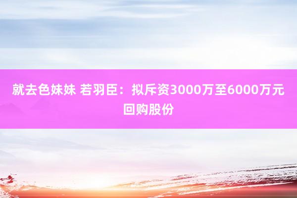 就去色妹妹 若羽臣：拟斥资3000万至6000万元回购股份