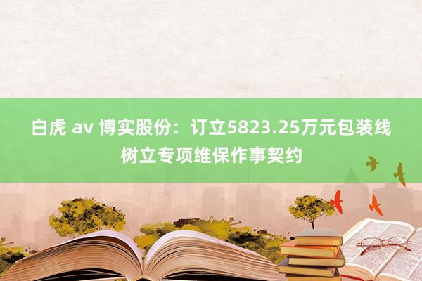 白虎 av 博实股份：订立5823.25万元包装线树立专项维保作事契约