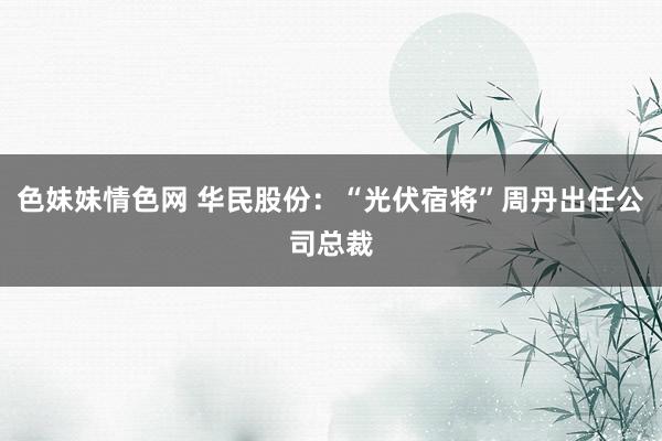 色妹妹情色网 华民股份：“光伏宿将”周丹出任公司总裁