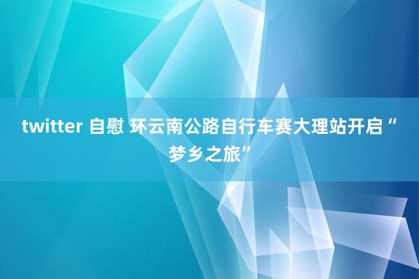 twitter 自慰 环云南公路自行车赛大理站开启“梦乡之旅”