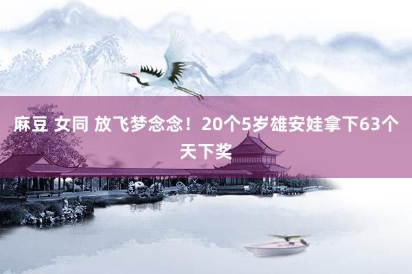 麻豆 女同 放飞梦念念！20个5岁雄安娃拿下63个天下奖