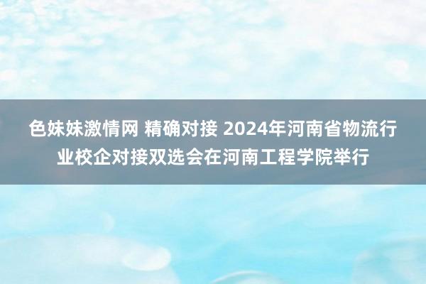 色妹妹激情网 精确对接 2024年河南省物流行业校企对接双选会在河南工程学院举行