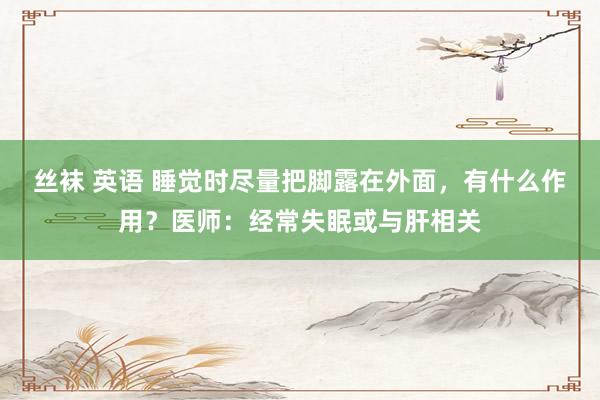 丝袜 英语 睡觉时尽量把脚露在外面，有什么作用？医师：经常失眠或与肝相关